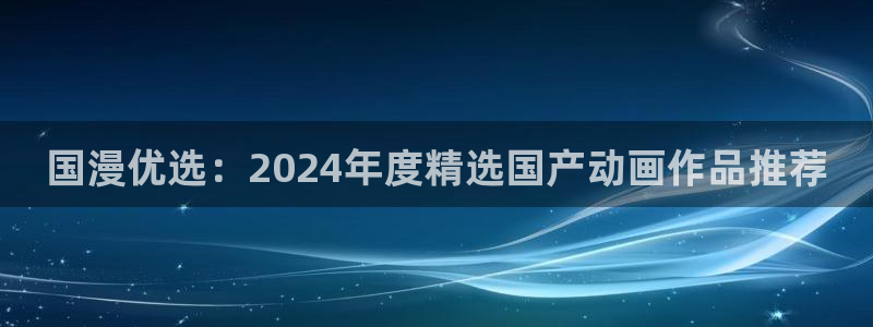 漫画之家官网入口老版本：国漫优选：2024年度精选国产动画作品推荐