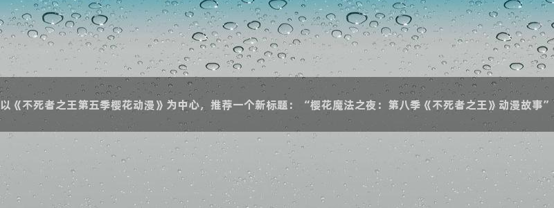 下载漫画之家：以《不死者之王第五季樱花动漫》为中心，推荐一个新标题：“樱花魔法之夜：第八季《不死者之王》动漫故事”
